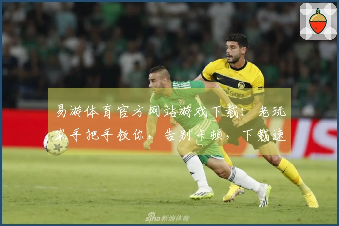 易游体育官方网站游戏下载：老玩家手把手教你，告别卡顿，下载速度翻倍的秘密！