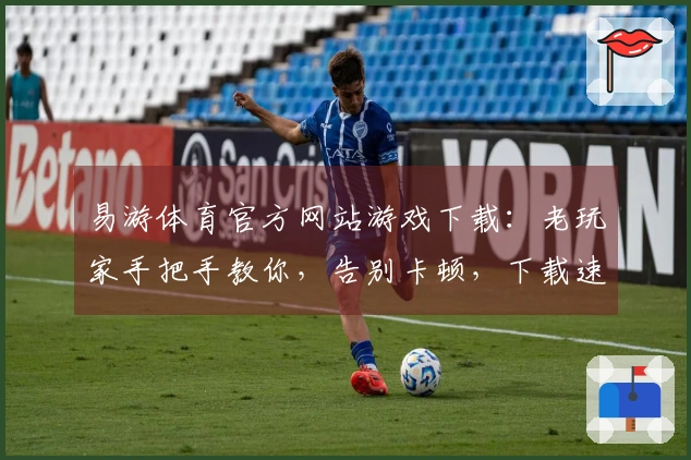 易游体育官方网站游戏下载：老玩家手把手教你，告别卡顿，下载速度翻倍的秘密！