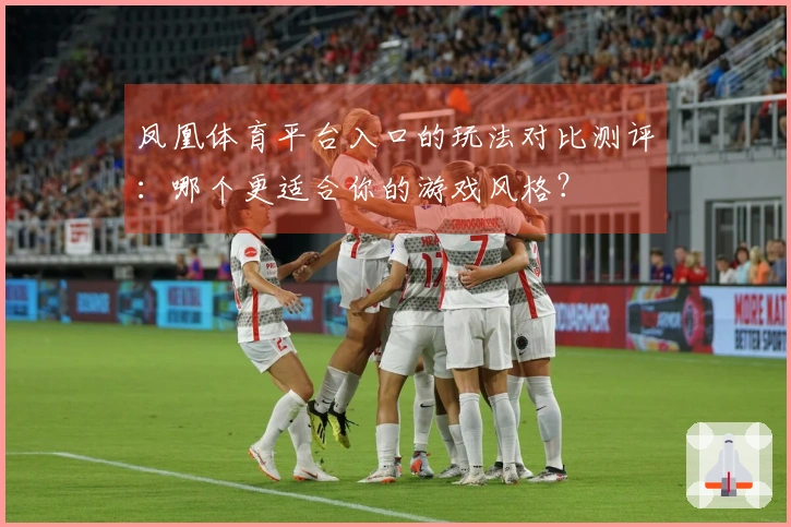 凤凰体育平台入口的玩法对比测评：哪个更适合你的游戏风格？