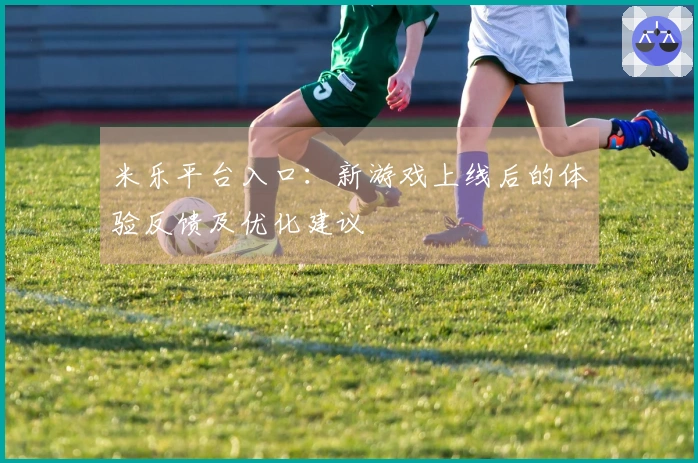 米乐平台入口：新游戏上线后的体验反馈及优化建议