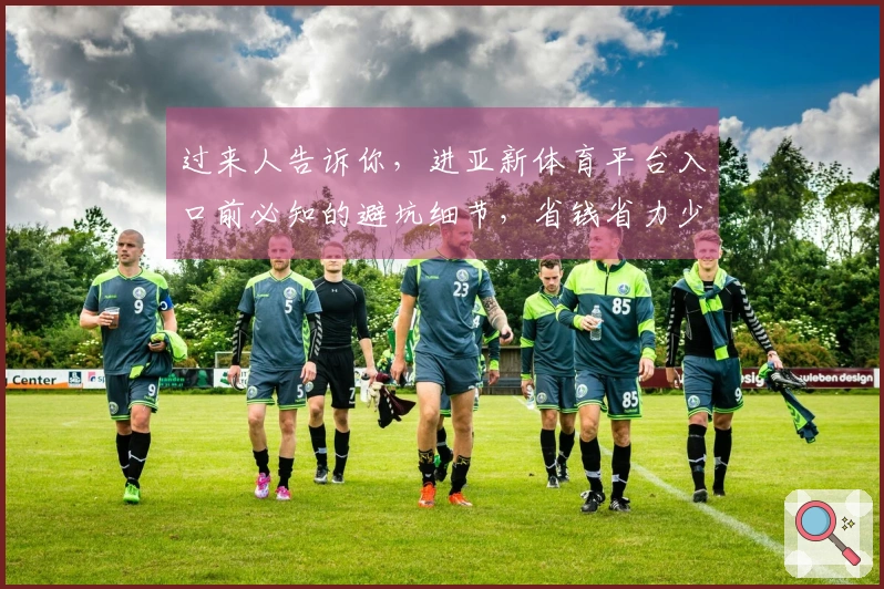 过来人告诉你，进亚新体育平台入口前必知的避坑细节，省钱省力少走弯路